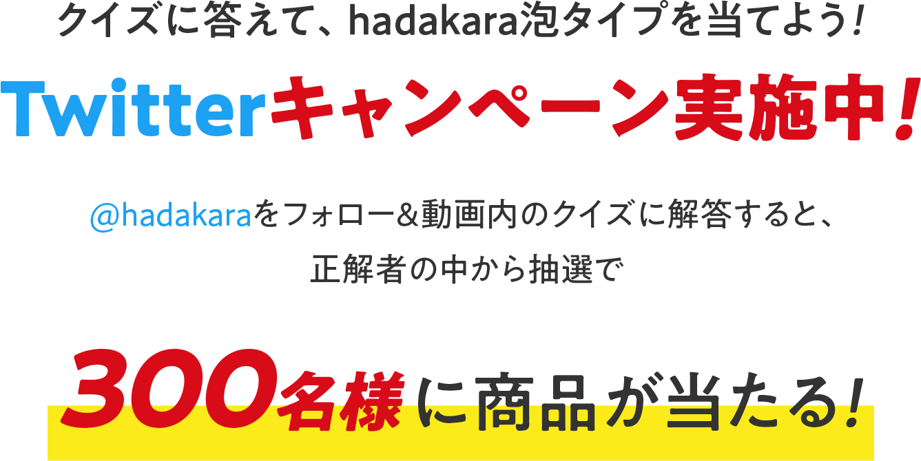 クイズに答えて、hadakara泡タイプを当てよう！Twitterキャンペーン実施中！@hadakaraをフォロー＆動画内のクイズに解答すると、正解者の中から抽選で300名様に商品が当たる！